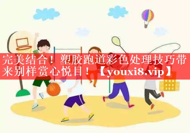 完美结合！塑胶跑道彩色处理技巧带来别样赏心悦目！