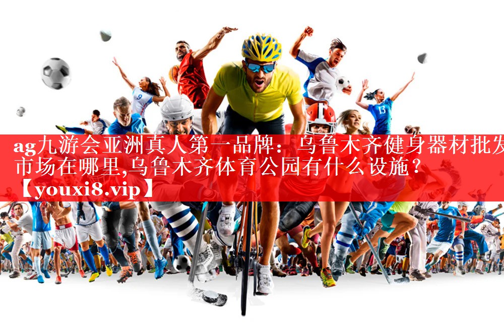 ag九游会亚洲真人第一品牌：乌鲁木齐健身器材批发市场在哪里,乌鲁木齐体育公园有什么设施？