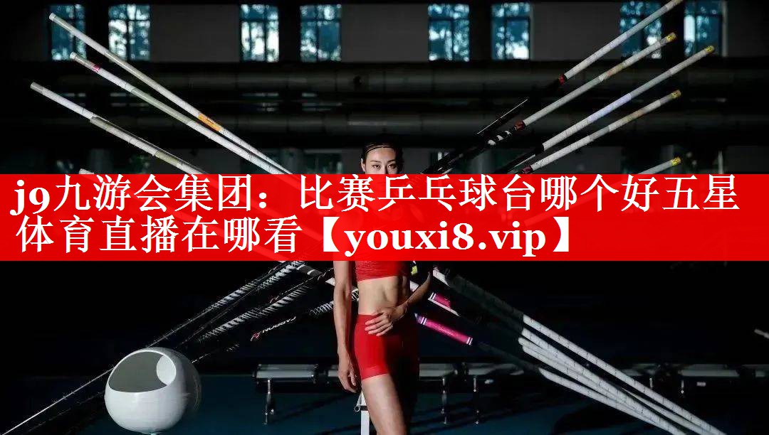 j9九游会集团：比赛乒乓球台哪个好五星体育直播在哪看
