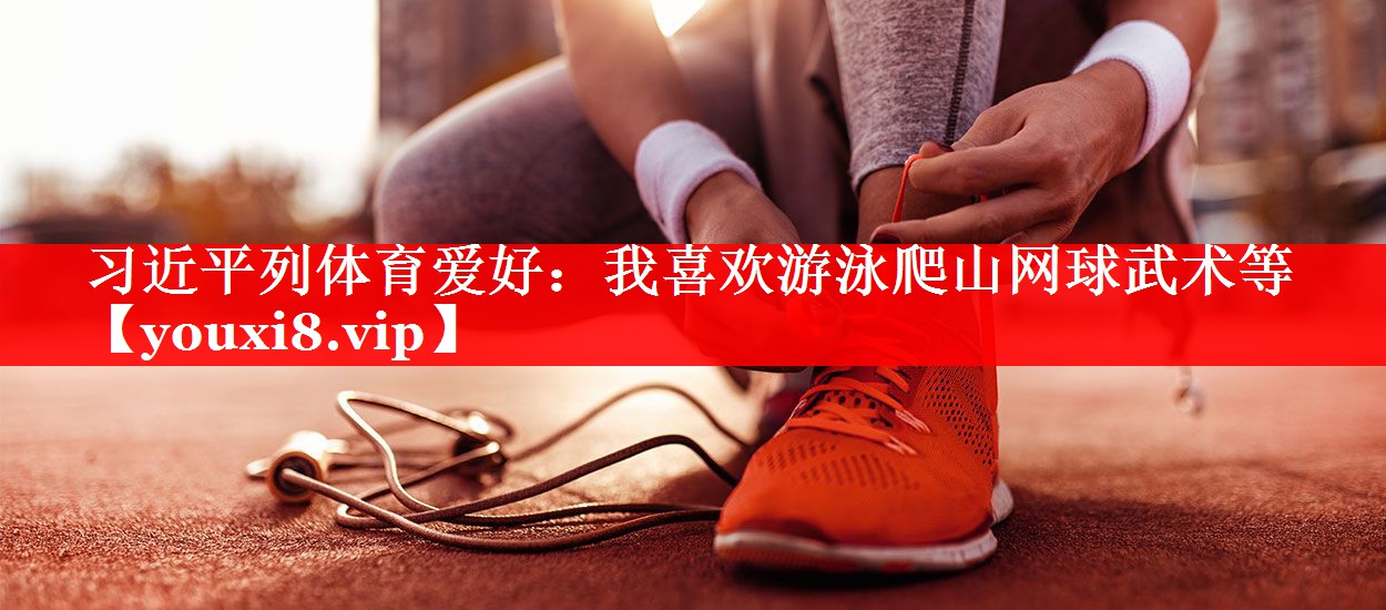 习近平列体育爱好：我喜欢游泳爬山网球武术等
