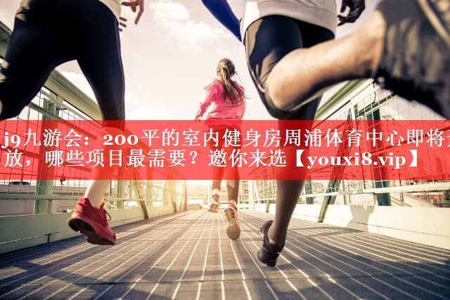 j9九游会：200平的室内健身房周浦体育中心即将开放，哪些项目最需要？邀你来选