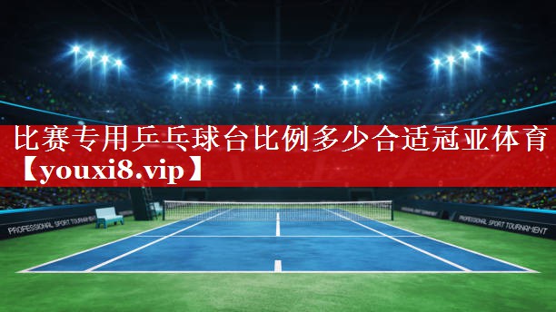 比赛专用乒乓球台比例多少合适冠亚体育