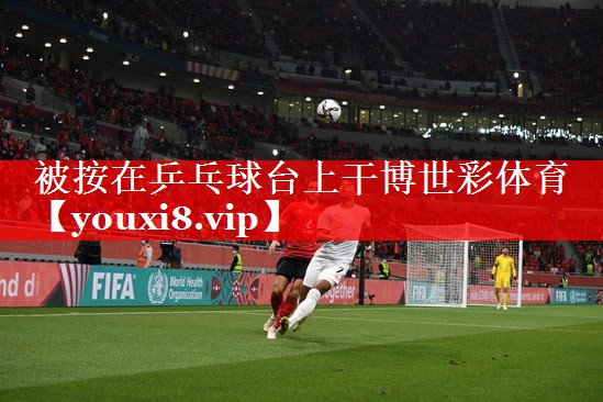 被按在乒乓球台上干博世彩体育