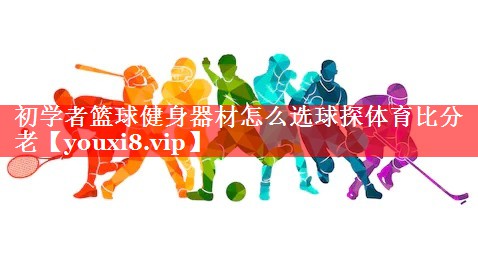 初学者篮球健身器材怎么选球探体育比分老