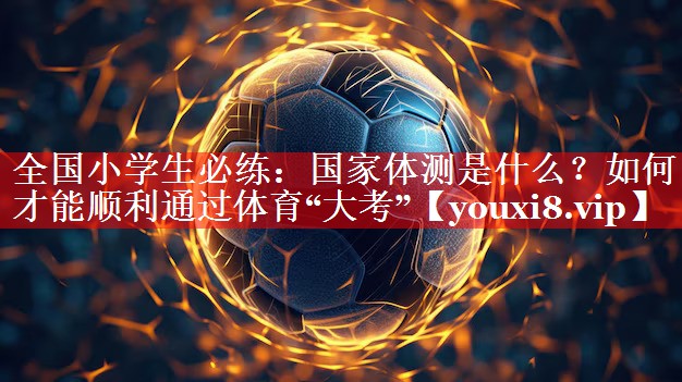 全国小学生必练：国家体测是什么？如何才能顺利通过体育“大考”