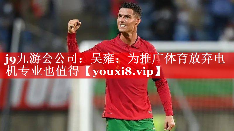 j9九游会公司：吴雍：为推广体育放弃电机专业也值得