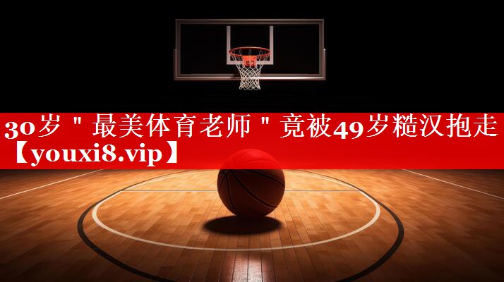 30岁＂最美体育老师＂竟被49岁糙汉抱走
