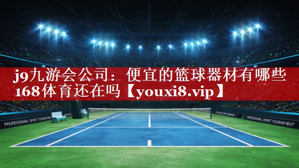j9九游会公司：便宜的篮球器材有哪些168体育还在吗