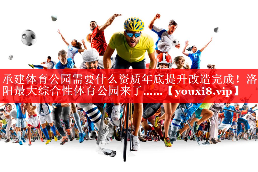 承建体育公园需要什么资质年底提升改造完成！洛阳最大综合性体育公园来了……