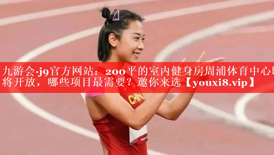 九游会·j9官方网站：200平的室内健身房周浦体育中心即将开放，哪些项目最需要？邀你来选