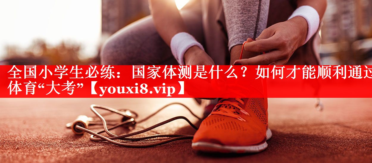 全国小学生必练：国家体测是什么？如何才能顺利通过体育“大考”