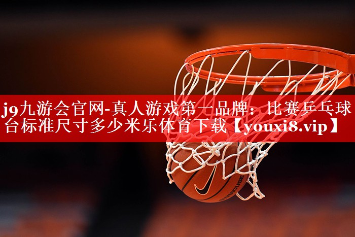 j9九游会官网-真人游戏第一品牌：比赛乒乓球台标准尺寸多少米乐体育下载
