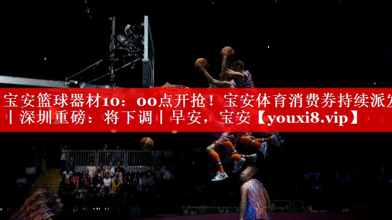 宝安篮球器材10：00点开抢！宝安体育消费券持续派发丨深圳重磅：将下调丨早安，宝安