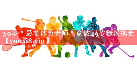 30岁＂最美体育老师＂竟被49岁糙汉抱走