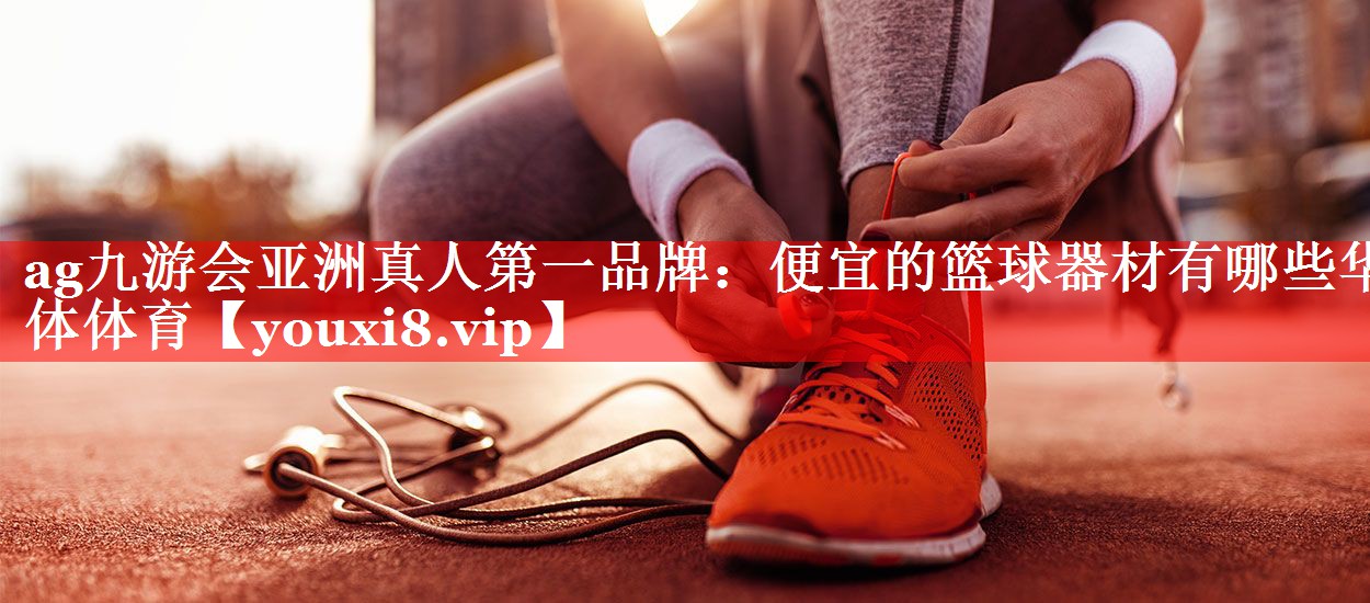 ag九游会亚洲真人第一品牌：便宜的篮球器材有哪些华体体育