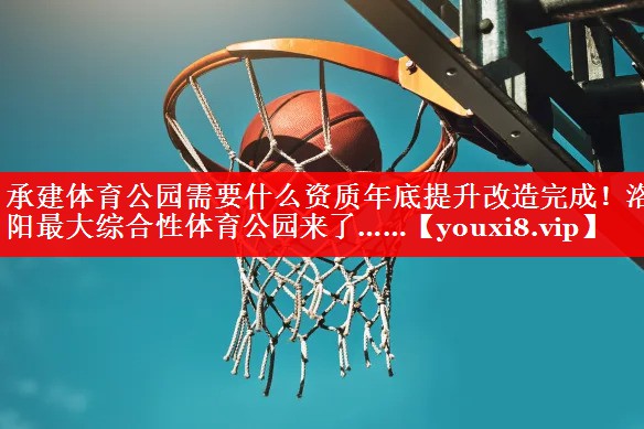 承建体育公园需要什么资质年底提升改造完成！洛阳最大综合性体育公园来了……