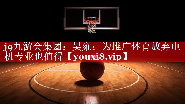 j9九游会集团：吴雍：为推广体育放弃电机专业也值得