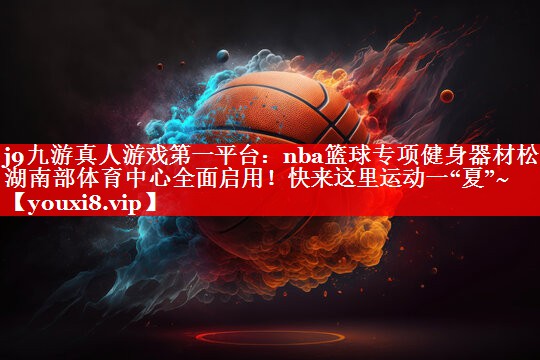 j9九游真人游戏第一平台：nba篮球专项健身器材松山湖南部体育中心全面启用！快来这里运动一“夏”~