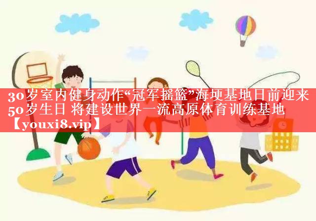 30岁室内健身动作“冠军摇篮”海埂基地日前迎来50岁生日 将建设世界一流高原体育训练基地