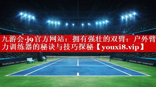 拥有强壮的双臂：户外臂力训练器的秘诀与技巧探秘